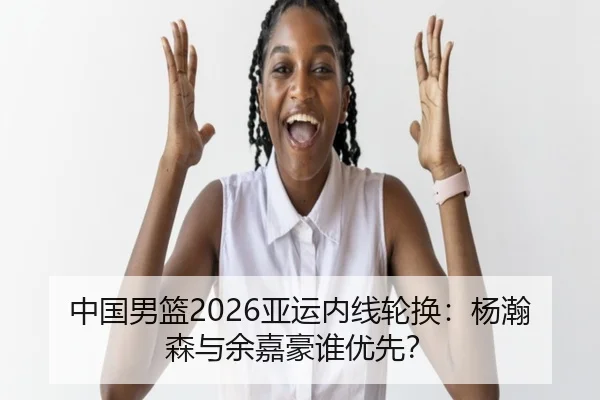 中国男篮2026亚运内线轮换：杨瀚森与余嘉豪谁优先？