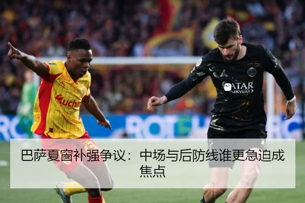 巴萨夏窗补强争议：中场与后防线谁更急迫成焦点